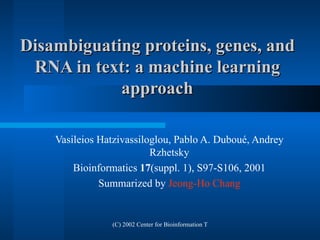 Disambiguating proteins, genes, and RNA in text: a machine learning approach Vasileios Hatzivassiloglou, Pablo A. Dubou é , Andrey Rzhetsky Bioinformatics  17 (suppl. 1), S97-S106, 2001 Summarized by  Jeong -Ho Chang 