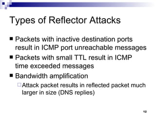 Types of Reflector Attacks Packets with inactive destination ports result in ICMP port unreachable messages Packets with small TTL result in ICMP time exceeded messages Bandwidth amplification Attack packet results in reflected packet much larger in size (DNS replies) 