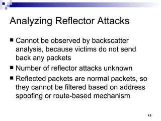 Analyzing Reflector Attacks Cannot be observed by backscatter analysis, because victims do not send back any packets Number of reflector attacks unknown Reflected packets are normal packets, so they cannot be filtered based on address spoofing or route-based mechanism 