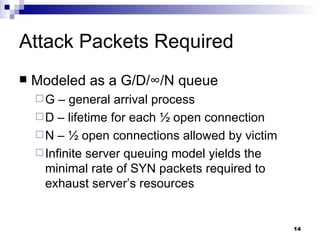 Attack Packets Required Modeled as a G/D/ ∞ /N queue G – general arrival process D – lifetime for each ½ open connection N – ½ open connections allowed by victim Infinite server queuing model yields the minimal rate of SYN packets required to exhaust server’s resources 
