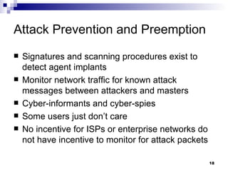 Attack Prevention and Preemption Signatures and scanning procedures exist to detect agent implants Monitor network traffic for known attack messages between attackers and masters Cyber-informants and cyber-spies Some users just don’t care No incentive for ISPs or enterprise networks do not have incentive to monitor for attack packets 