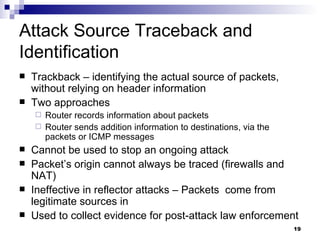 Attack Source Traceback and Identification Trackback – identifying the actual source of packets, without relying on header information Two approaches Router records information about packets Router sends addition information to destinations, via the packets or ICMP messages Cannot be used to stop an ongoing attack Packet’s origin cannot always be traced (firewalls and NAT) Ineffective in reflector attacks – Packets  come from legitimate sources in Used to collect evidence for post-attack law enforcement 
