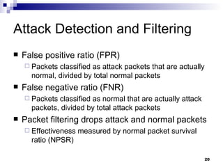 Attack Detection and Filtering False positive ratio (FPR) Packets classified as attack packets that are actually normal, divided by total normal packets False negative ratio (FNR) Packets classified as normal that are actually attack packets, divided by total attack packets Packet filtering drops attack and normal packets Effectiveness measured by normal packet survival ratio (NPSR) 