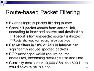 Route-based Packet Filtering Extends ingress packet filtering to core Checks if packet comes from correct link, according to inscribed source and destination If packet is from unexpected source it is dropped Route changes can cause false positives Packet filters in 18% of ASs in Internet can significantly reduce spoofed packets BGP messages would require source addresses, increasing message size and time Currently there are > 10,000 ASs, so 1800 filters would have to be in place 