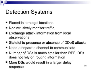 Detection Systems Placed in strategic locations Nonintrusively monitor traffic Exchange attack information from local observations Stateful to presence or absence of DDoS attacks Need a separate channel to communicate Number of DSs is much smaller than RPF, DSs does not rely on routing information More DSs would result in a larger delay response 
