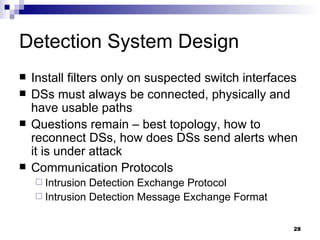 Detection System Design Install filters only on suspected switch interfaces DSs must always be connected, physically and have usable paths Questions remain – best topology, how to reconnect DSs, how does DSs send alerts when it is under attack Communication Protocols Intrusion Detection Exchange Protocol Intrusion Detection Message Exchange Format 