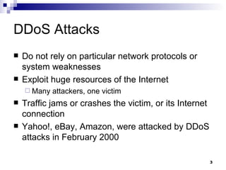 DDoS Attacks Do not rely on particular network protocols or system weaknesses Exploit huge resources of the Internet Many attackers, one victim Traffic jams or crashes the victim, or its Internet connection Yahoo!, eBay, Amazon, were attacked by DDoS attacks in February 2000 