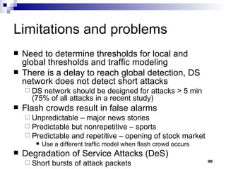 Limitations and problems Need to determine thresholds for local and global thresholds and traffic modeling There is a delay to reach global detection, DS network does not detect short attacks DS network should be designed for attacks > 5 min (75% of all attacks in a recent study) Flash crowds result in false alarms Unpredictable – major news stories Predictable but nonrepetitive – sports  Predictable and repetitive – opening of stock market Use a different traffic model when flash crowd occurs Degradation of Service Attacks (DeS) Short bursts of attack packets 