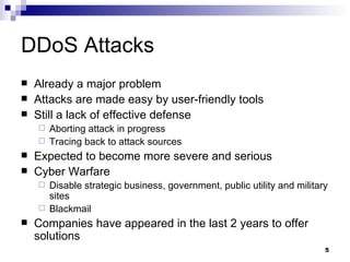 DDoS Attacks Already a major problem Attacks are made easy by user-friendly tools Still a lack of effective defense Aborting attack in progress Tracing back to attack sources Expected to become more severe and serious Cyber Warfare Disable strategic business, government, public utility and military sites Blackmail Companies have appeared in the last 2 years to offer solutions 