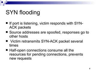 SYN flooding If port is listening, victim responds with SYN-ACK packets Source addresses are spoofed, responses go to other hosts Victim retransmits SYN-ACK packet several times Half-open connections consume all the resources for pending connections, prevents new requests 