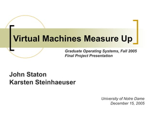 Virtual Machines Measure Up John Staton Karsten Steinhaeuser University of Notre Dame December 15, 2005 Graduate Operating Systems, Fall 2005 Final Project Presentation 