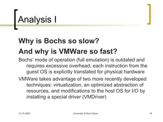 Analysis I Why is Bochs so slow? And why is VMWare so fast? Bochs’ mode of operation (full emulation) is outdated and requires excessive overhead; each instruction from the guest OS is explicitly translated for physical hardware VMWare takes advantage of two more recently developed techniques: virtualization, an optimized abstraction of resources, and modifications to the host OS for I/O by installing a special driver (VMDriver) 