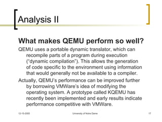 Analysis II What makes QEMU perform so well? QEMU uses a portable dynamic translator, which can recompile parts of a program during execution (“dynamic compilation”). This allows the generation of code specific to the environment using information that would generally not be available to a compiler. Actually, QEMU’s performance can be improved further by borrowing VMWare’s idea of modifying the operating system. A prototype called KQEMU has recently been implemented and early results indicate performance competitive with VMWare. 