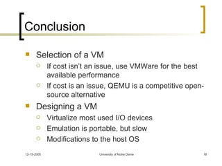 Conclusion Selection of a VM If cost isn’t an issue, use VMWare for the best available performance If cost is an issue, QEMU is a competitive open-source alternative Designing a VM Virtualize most used I/O devices Emulation is portable, but slow Modifications to the host OS  