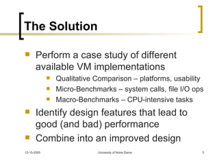 The Solution Perform a case study of different available VM implementations Qualitative Comparison – platforms, usability Micro-Benchmarks – system calls, file I/O ops Macro-Benchmarks – CPU-intensive tasks Identify design features that lead to good (and bad) performance Combine into an improved design 