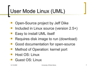 User Mode Linux (UML) Open-Source project by Jeff Dike Included in Linux source (version 2.5+) Easy to install UML itself Requires disk image to run (download) Good documentation for open-source Method of Operation: kernel port Host OS: Linux Guest OS: Linux 