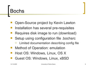 Bochs Open-Source project by Kevin Lawton Installation has several pre-requisites Requires disk image to run (download) Setup using configuration file .bochsrc Limited documentation describing config file Method of Operation: emulation Host OS: Windows, Linux, OS X Guest OS: Windows, Linux, xBSD 