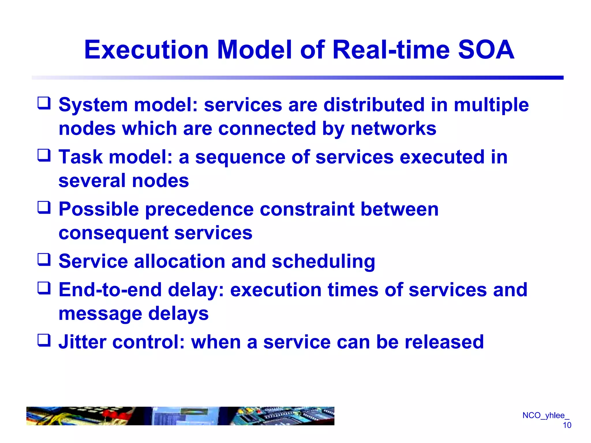 Execution Model of Real-time SOA System model: services are distributed in multiple nodes which are connected by networks Task model: a sequence of services executed in several nodes Possible precedence constraint between consequent services Service allocation and scheduling End-to-end delay: execution times of services and  message delays Jitter control: when a service can be released 