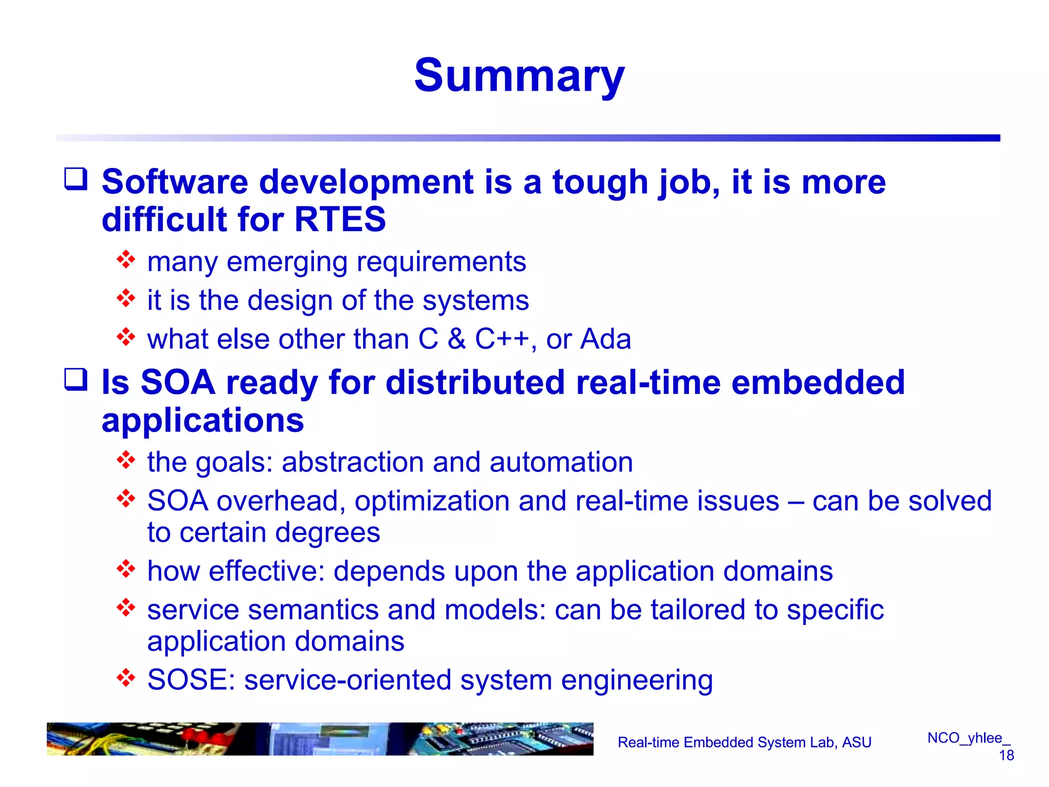 Summary Software development is a tough job, it is more difficult for RTES  many emerging requirements it is the design of the systems what else other than C & C++, or Ada Is SOA ready for distributed real-time embedded applications the goals: abstraction and automation SOA overhead, optimization and real-time issues – can be solved to certain degrees  how effective: depends upon the application domains service semantics and models: can be tailored to specific application domains SOSE: service-oriented system engineering Real-time Embedded System Lab, ASU Real-time Embedded System Lab, ASU 