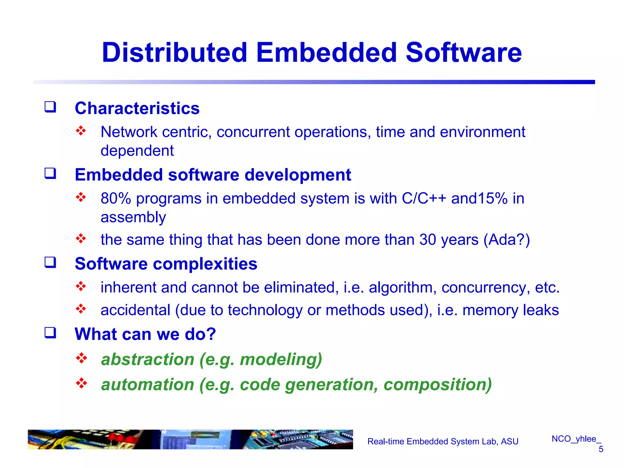 Distributed Embedded Software Characteristics Network centric, concurrent operations, time and environment dependent Embedded software development 80% programs in embedded system is with C/C++ and15% in assembly  the same thing that has been done more than 30 years (Ada?) Software complexities inherent and cannot be eliminated, i.e. algorithm, concurrency, etc. accidental (due to technology or methods used), i.e. memory leaks  What can we do? abstraction (e.g. modeling) automation (e.g. code generation, composition) Real-time Embedded System Lab, ASU 
