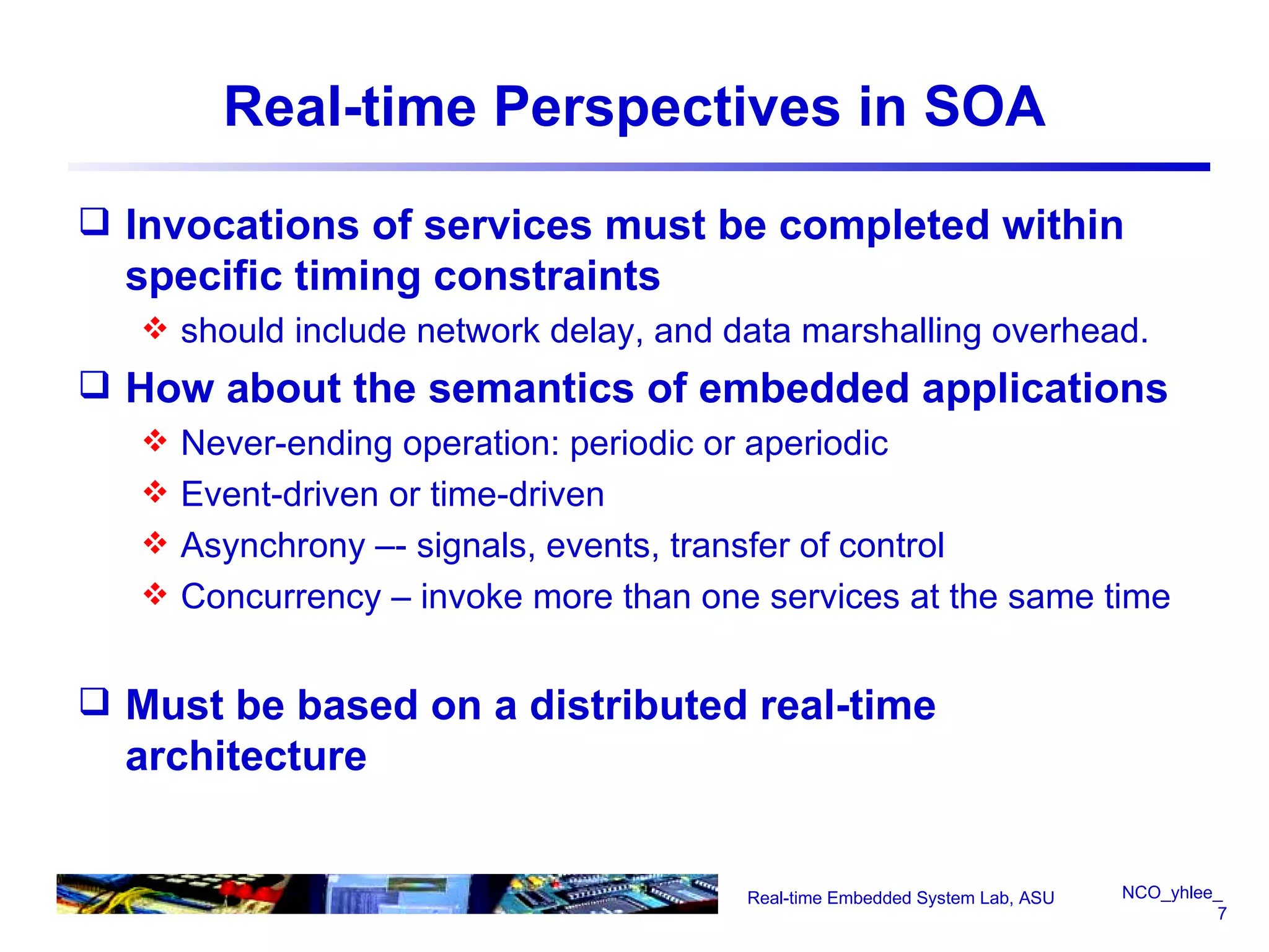Real-time Perspectives in SOA Invocations of services must be completed within specific timing constraints should include network delay, and data marshalling overhead. How about the semantics of embedded applications Never-ending operation: periodic or aperiodic Event-driven or time-driven Asynchrony –- signals, events, transfer of control Concurrency – invoke more than one services at the same time Must be based on a distributed real-time architecture Real-time Embedded System Lab, ASU 