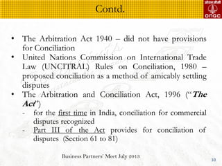 Business Partners Meet July 2013
10
? The Arbitration Act 1940 C did not have provisions
for Conciliation
? United Nations Commission on International Trade
Law (UNCITRAL) Rules on Conciliation, 1980 C
proposed conciliation as a method of amicably settling
disputes
? The Arbitration and Conciliation Act, 1996 (The
Act)
- for the first time in India, conciliation for commercial
disputes recognized
- Part III of the Act provides for conciliation of
disputes (Section 61 to 81)
Contd.
 