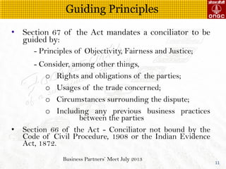Business Partners Meet July 2013
11
? Section 67 of the Act mandates a conciliator to be
guided by:
- Principles of Objectivity, Fairness and Justice;
- Consider, among other things,
o Rights and obligations of the parties;
o Usages of the trade concerned;
o Circumstances surrounding the dispute;
o Including any previous business practices
between the parties
? Section 66 of the Act - Conciliator not bound by the
Code of Civil Procedure, 1908 or the Indian Evidence
Act, 1872.
Guiding Principles
 