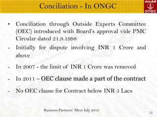 Business Partners Meet July 2013
12
? Conciliation through Outside Experts Committee
(OEC) introduced with Boards approval vide PMC
Circular dated 21.9.1998
- Initially for dispute involving INR 1 Crore and
above
- In 2007 - the limit of INR 1 Crore was removed
- In 2011 C OEC clause made a part of the contract
- No OEC clause for Contract below INR 5 Lacs
Conciliation - In ONGC
 