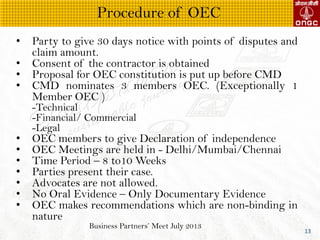 Business Partners Meet July 2013
13
? Party to give 30 days notice with points of disputes and
claim amount.
? Consent of the contractor is obtained
? Proposal for OEC constitution is put up before CMD
? CMD nominates 3 members OEC. (Exceptionally 1
Member OEC )
-Technical
-Financial/ Commercial
-Legal
? OEC members to give Declaration of independence
? OEC Meetings are held in - Delhi/Mumbai/Chennai
? Time Period C 8 to10 Weeks
? Parties present their case.
? Advocates are not allowed.
? No Oral Evidence C Only Documentary Evidence
? OEC makes recommendations which are non-binding in
nature
Procedure of OEC
 
