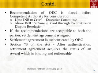 Business Partners Meet July 2013
14
? Recommendation of OEC is placed before
Competent Authority for consideration
o Upto INR10 Crore C Executive Committee
o Above INR 10 Crore C Board through Committee on
Dispute Resolution
? If the recommendations are acceptable to both the
parties, settlement agreement is signed
? Settlement agreement is authenticated by OEC
? Section 73 of the Act - After authentication,
settlement agreement acquires the status of an
Award which is binding and enforceable.
Contd.
 