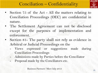 Business Partners Meet July 2013
15
? Section 75 of the Act - All the matters relating to
Conciliation Proceedings (OEC) are confidential in
nature.
? The Settlement Agreement can not be disclosed
except for the purposes of implementation and
enforcement.
? Section 81- The party shall not rely as evidence in
Arbitral or Judicial Proceedings on the
- Views expressed or suggestions made during
Conciliation Proceedings
- Admissions made by Parties before the Conciliator
- Proposal made by the Conciliators etc.
Conciliation C Confidentiality
 