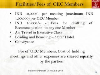 Business Partners Meet July 2013
16
? INR 10,000/- per meeting (maximum INR
1,00,000) per OEC Member
? INR 10,000/- - Fees for drafting of
Recommendation to any one Member
? Air Travel in Executive Class
? Loading and Boarding C 5 Star Hotel
? Conveyance
Fee of OEC Members, Cost of holding
meetings and other expenses are shared equally
by the parties.
Facilities/Fees of OEC Members
 
