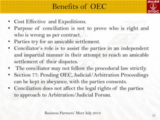 Business Partners Meet July 2013
17
? Cost Effective and Expeditions.
? Purpose of conciliation is not to prove who is right and
who is wrong as per contract.
? Parties try for an amicable settlement.
? Conciliators role is to assist the parties in an independent
and impartial manner in their attempt to reach an amicable
settlement of their disputes.
? The conciliator may not follow the procedural law strictly.
? Section 77: Pending OEC, Judicial/Arbitration Proceedings
can be kept in abeyance, with the parties consents.
? Conciliation does not affect the legal rights of the parties
to approach to Arbitration/Judicial Forum.
Benefits of OEC
 