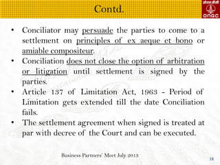 Business Partners Meet July 2013
18
? Conciliator may persuade the parties to come to a
settlement on principles of ex aeque et bono or
amiable compositeur.
? Conciliation does not close the option of arbitration
or litigation until settlement is signed by the
parties.
? Article 137 of Limitation Act, 1963 - Period of
Limitation gets extended till the date Conciliation
fails.
? The settlement agreement when signed is treated at
par with decree of the Court and can be executed.
Contd.
 