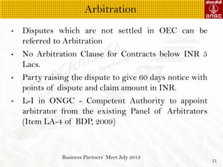 Business Partners Meet July 2013
21
? Disputes which are not settled in OEC can be
referred to Arbitration
? No Arbitration Clause for Contracts below INR 5
Lacs.
? Party raising the dispute to give 60 days notice with
points of dispute and claim amount in INR.
? L-I in ONGC - Competent Authority to appoint
arbitrator from the existing Panel of Arbitrators
(Item LA-4 of BDP, 2009)
Arbitration
 