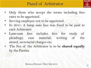 Business Partners Meet July 2013
23
? Only those who accept the terms including fees
rates to be appointed.
? Serving employee not to be appointed.
? In 2011: A lump sum fees was fixed to be paid to
each Arbitrator.
? Lum-sum fees includes fees for study of
pleadings, case material, writing of the
award, secretarial charges etc.
? The Fee of the Arbitrator is to be shared equally
by the Parties.
Panel of Arbitrator
 