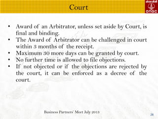 Business Partners Meet July 2013
28
? Award of an Arbitrator, unless set aside by Court, is
final and binding.
? The Award of Arbitrator can be challenged in court
within 3 months of the receipt.
? Maximum 30 more days can be granted by court.
? No further time is allowed to file objections.
? If not objected or if the objections are rejected by
the court, it can be enforced as a decree of the
court.
Court
 