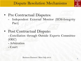 Business Partners Meet July 2013
4
? Pre Contractual Disputes:
- Independent External Monitor (IEM-Integrity
Pact)
? Post Contractual Dispute:
- Conciliation through Outside Experts Committee
(OEC)
- Arbitration
- Court
Dispute Resolution Mechanisms
 