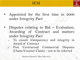 Business Partners Meet July 2013
6
? Appointed for the first time in 2006
under Integrity Pact
? Disputes relating to Bid C Evaluation,
Awarding of Contract and matters
under Integrity Pact
- To ensure transparency and integrity in
Award of Contract
- Post Contractual Commercial Disputes
(Claim/Counter Claim) C not to be referred
IEM
 