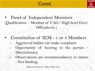Business Partners Meet July 2013
7
? Panel of Independent Monitors
(Qualification C Member of CAG/ High level Govt.
Officials etc.)
? Constitution of IEM - 1 or 3 Members
- Aggrieved bidder can make complaint
- Opportunity of hearing to the parties C
Discretionary.
- Observations are recommendatory in nature
- Not binding.
Contd.
 