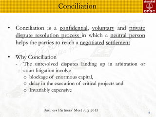 Business Partners Meet July 2013
9
? Conciliation is a confidential, voluntary and private
dispute resolution process in which a neutral person
helps the parties to reach a negotiated settlement
? Why Conciliation
- The unresolved disputes landing up in arbitration or
court litigation involve
o blockage of enormous capital,
o delay in the execution of critical projects and
o Invariably expensive
Conciliation
 