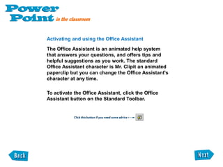 Docking a toolbarTry docking a toolbar to the top of the PowerPoint window. This will give you more working area on your PowerPoint window. Click the title bar on the Common Tasks toolbar. 2. Drag the toolbar upwards, until the toolbar outline snaps into place along the edge of the program window. If you see move handles on the toolbar, you know it is successfully docked. 