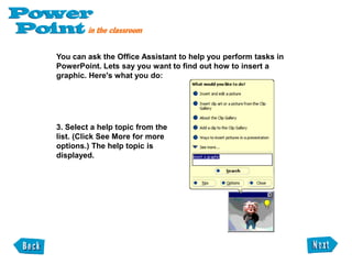 Activating and using the Office AssistantThe Office Assistant is an animated help system that answers your questions, and offers tips and helpful suggestions as you work. The standard Office Assistant character is Mr. Clipit an animated paperclip but you can change the Office Assistant's character at any time. To activate the Office Assistant, click the Office Assistant button on the Standard Toolbar. 