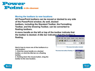  Cool for SchoolFinding the toolbarsThe toolbars contain graphically illustrated buttons that you click to perform specific tasks in a program. PowerPoint has four main toolbars, which can help you create your presentations quickly and easily. The Standard Toolbar is located at the top of the PowerPoint window, below the menu bar. It has buttons for common tasks such as saving, printing, checking spelling, and inserting charts and tables.