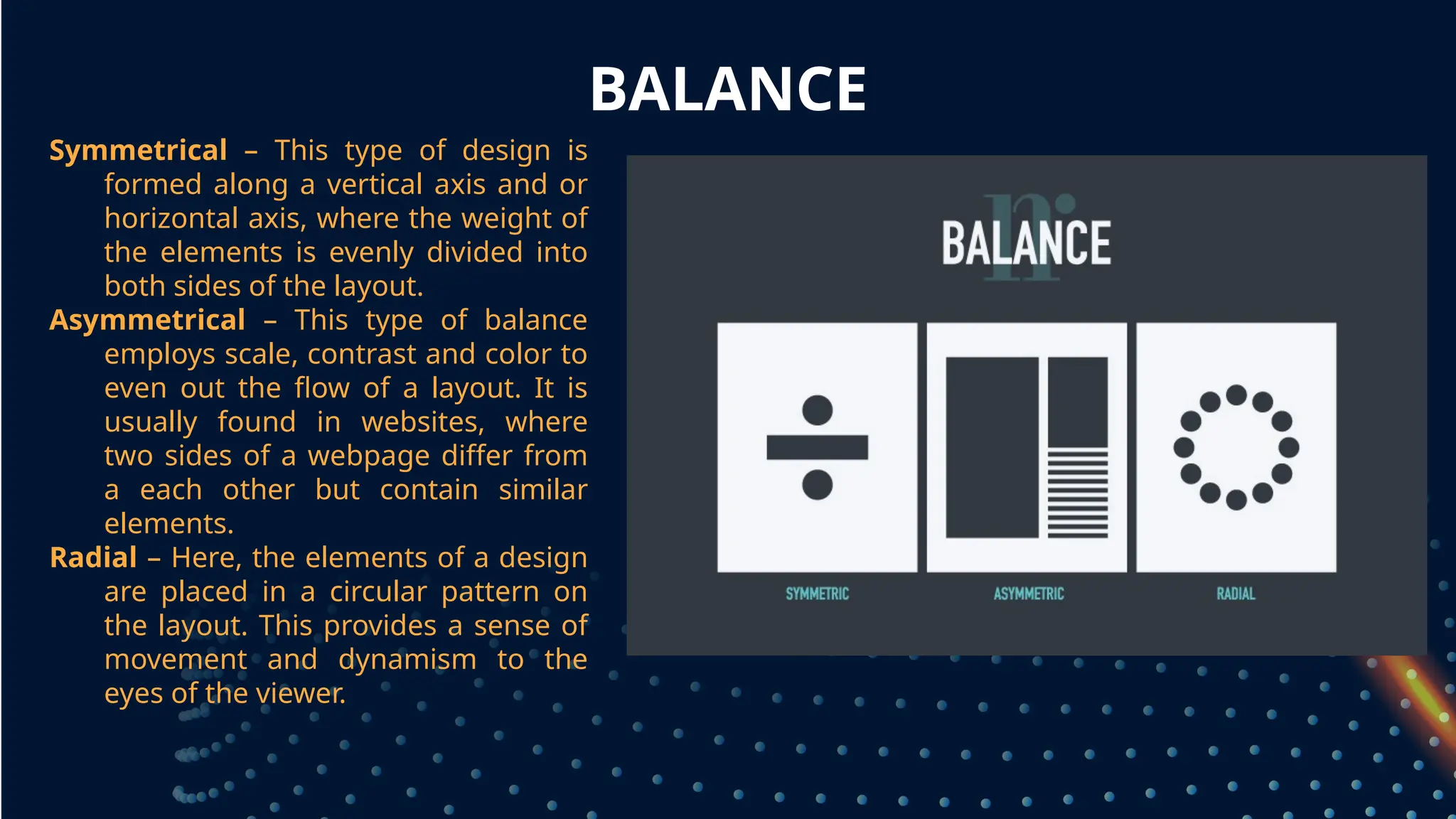 BALANCE
Symmetrical – This type of design is
formed along a vertical axis and or
horizontal axis, where the weight of
the elements is evenly divided into
both sides of the layout.
Asymmetrical – This type of balance
employs scale, contrast and color to
even out the flow of a layout. It is
usually found in websites, where
two sides of a webpage differ from
a each other but contain similar
elements.
Radial – Here, the elements of a design
are placed in a circular pattern on
the layout. This provides a sense of
movement and dynamism to the
eyes of the viewer.
 