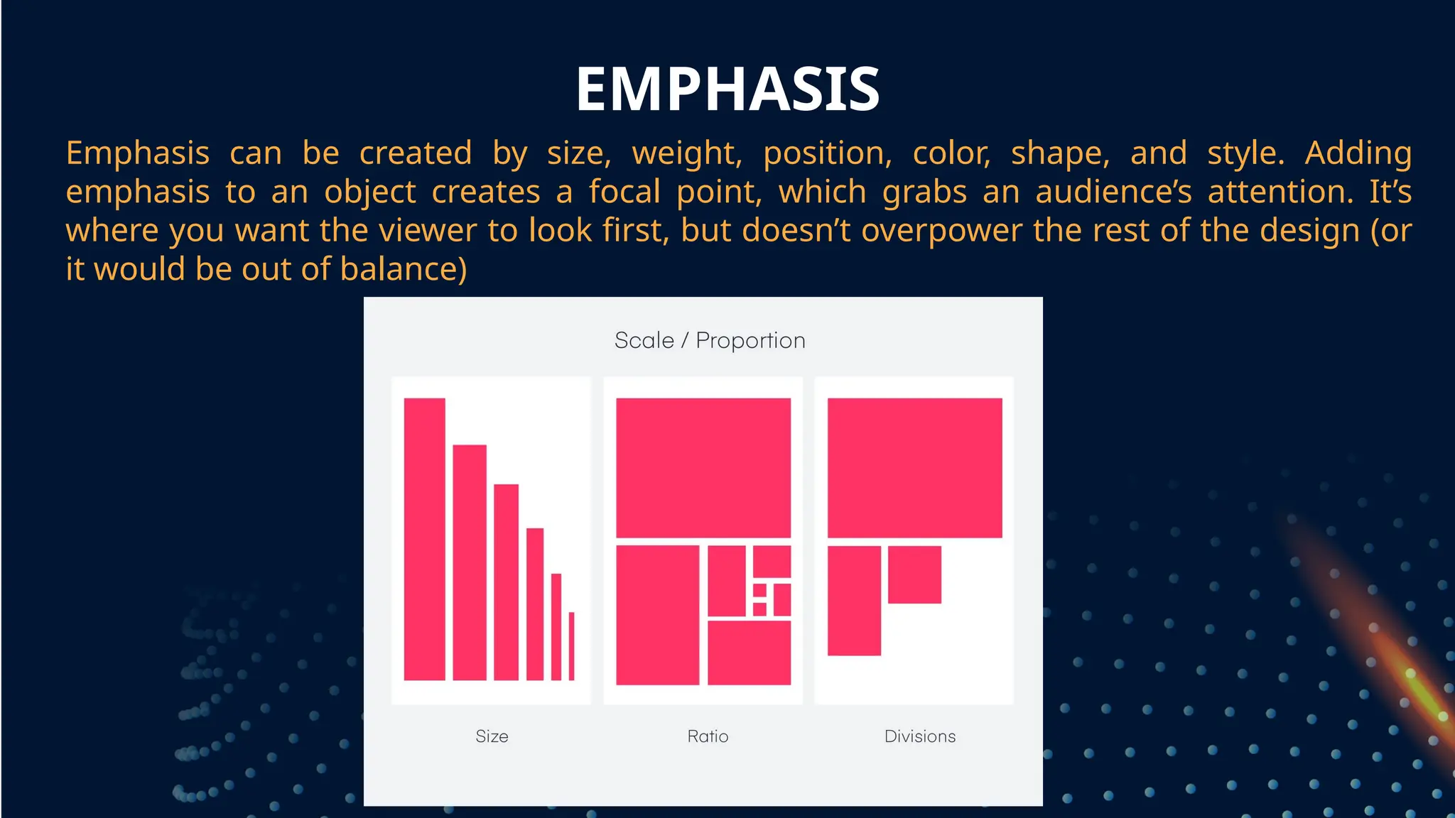 EMPHASIS
Emphasis can be created by size, weight, position, color, shape, and style. Adding
emphasis to an object creates a focal point, which grabs an audience’s attention. It’s
where you want the viewer to look first, but doesn’t overpower the rest of the design (or
it would be out of balance)
grouped together
 