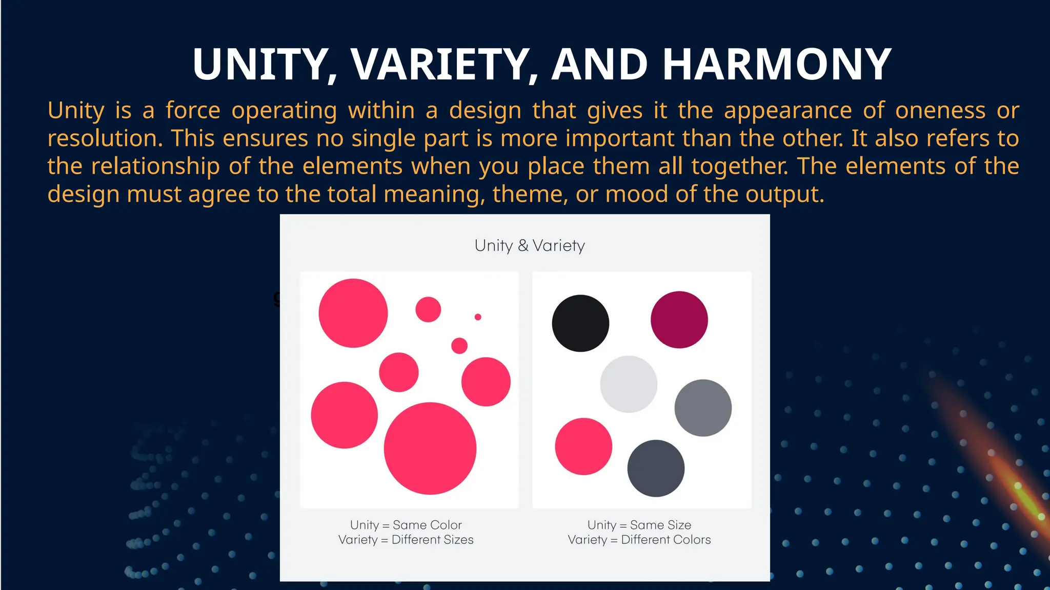 UNITY, VARIETY, AND HARMONY
Unity is a force operating within a design that gives it the appearance of oneness or
resolution. This ensures no single part is more important than the other. It also refers to
the relationship of the elements when you place them all together. The elements of the
design must agree to the total meaning, theme, or mood of the output.
grouped together
 