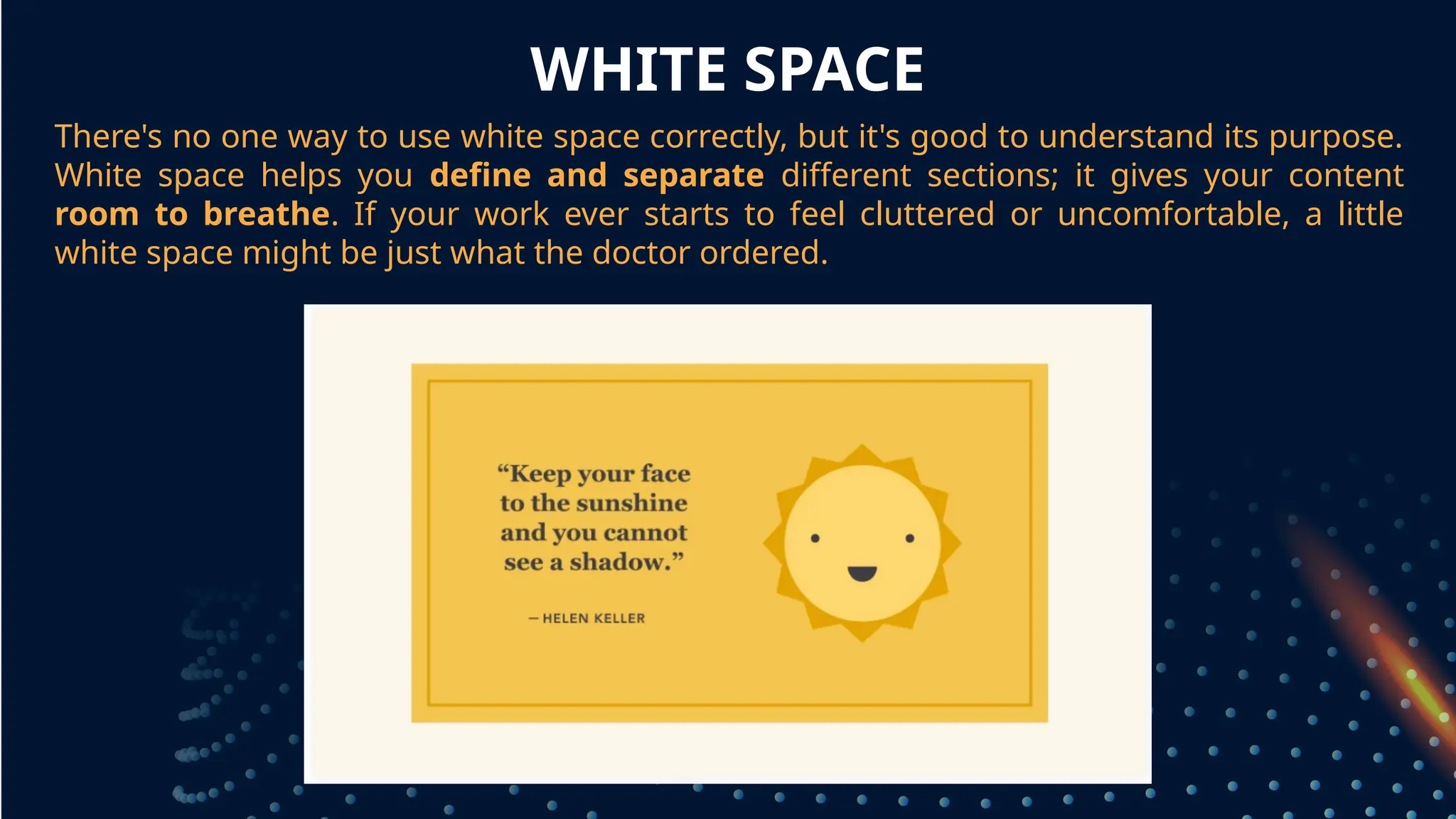 WHITE SPACE
There's no one way to use white space correctly, but it's good to understand its purpose.
White space helps you define and separate different sections; it gives your content
room to breathe. If your work ever starts to feel cluttered or uncomfortable, a little
white space might be just what the doctor ordered.
grouped together
 