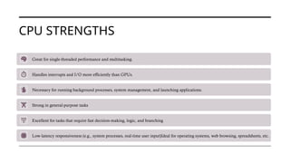 CPU STRENGTHS
Great for single-threaded performance and multitasking.
Handles interrupts and I/O more efficiently than GPUs.
Necessary for running background processes, system management, and launching applications.
Strong in general-purpose tasks
Excellent for tasks that require fast decision-making, logic, and branching
Low-latency responsiveness (e.g., system processes, real-time user input)Ideal for operating systems, web browsing, spreadsheets, etc.
 