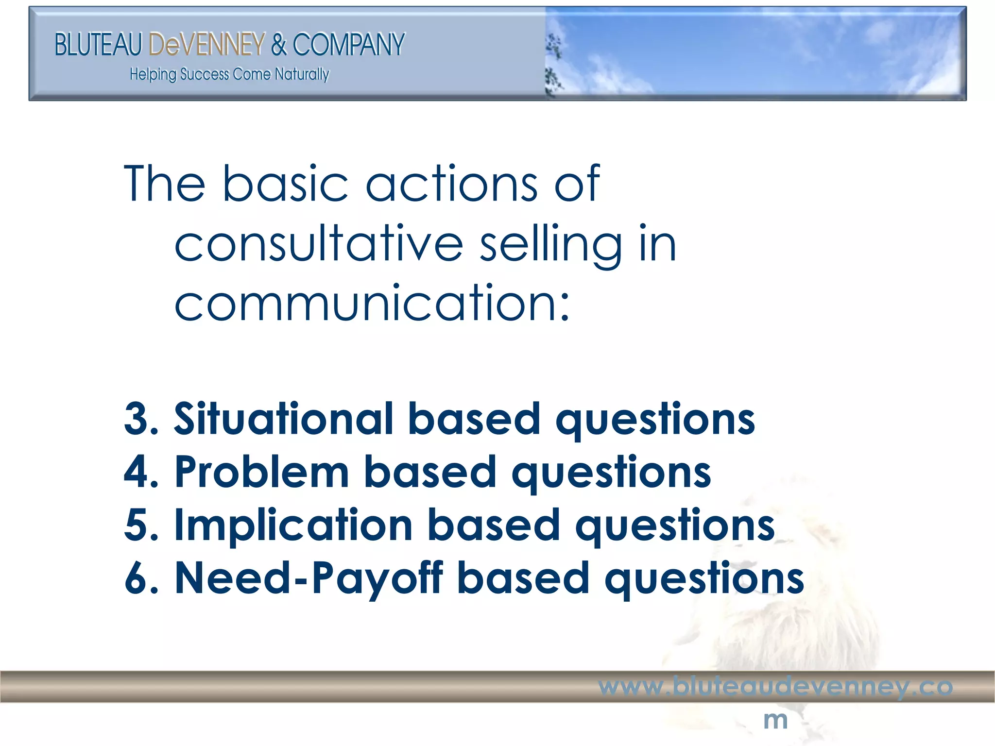 The basic actions of consultative selling in communication: Situational based questions Problem based questions Implication based questions Need-Payoff based questions 
